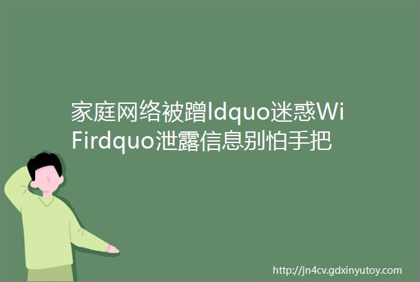 家庭网络被蹭ldquo迷惑WiFirdquo泄露信息别怕手把手教你设置安全WiFi